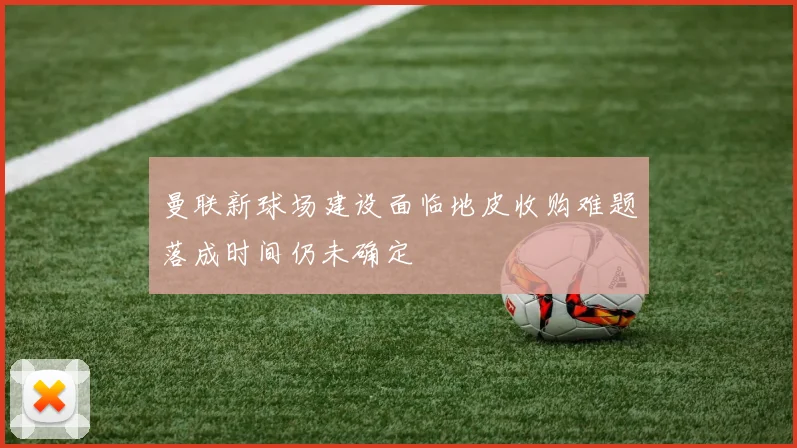 曼联新球场建设面临地皮收购难题落成时间仍未确定