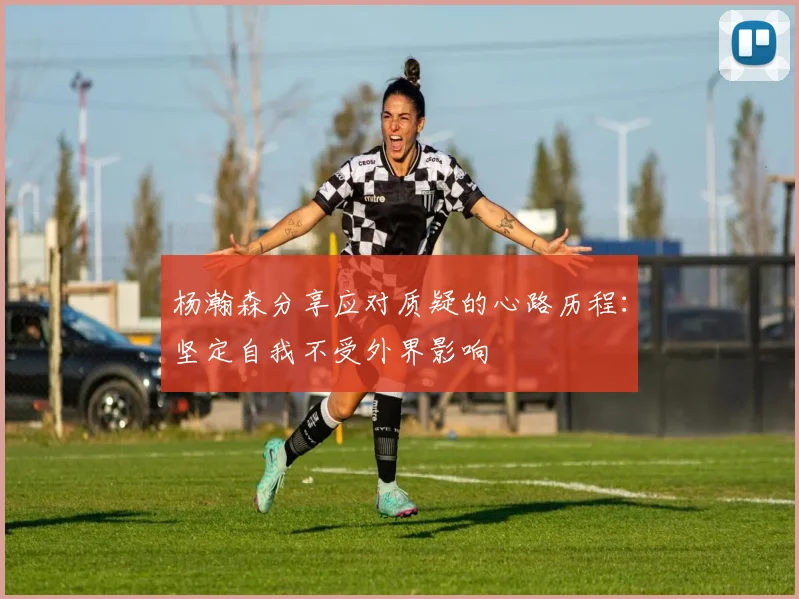 杨瀚森分享应对质疑的心路历程：坚定自我不受外界影响