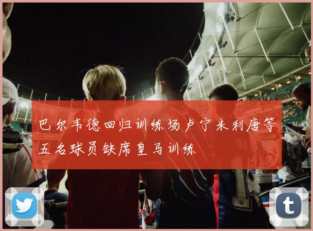 巴尔韦德回归训练场卢宁米利唐等五名球员缺席皇马训练