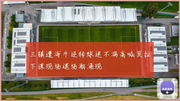 三镇遭海牛逆转球迷不满高喊莫拉下课现场退场潮涌现