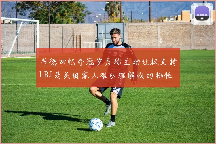 韦德回忆夺冠岁月称主动让权支持LBJ是关键家人难以理解我的牺牲