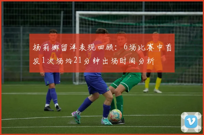 杨莉娜留洋表现回顾：6场比赛中首发1次场均21分钟出场时间分析