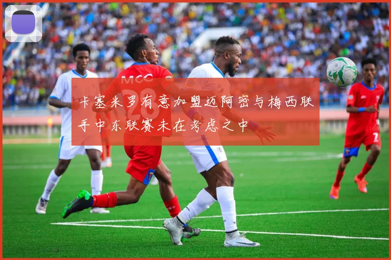 卡塞米罗有意加盟迈阿密与梅西联手中东联赛未在考虑之中