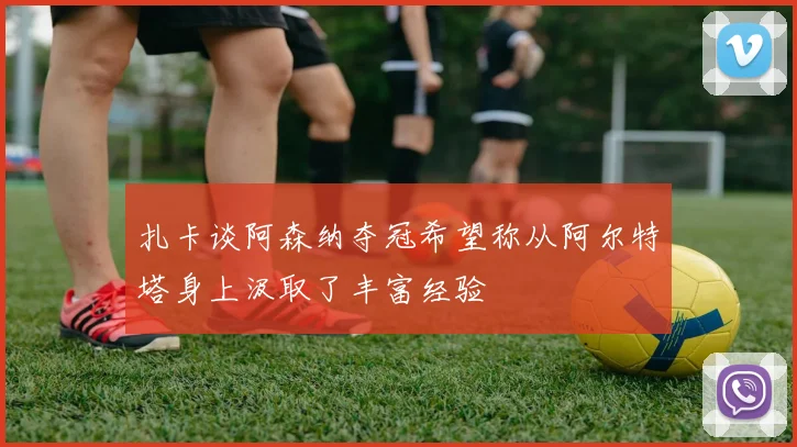 扎卡谈阿森纳夺冠希望称从阿尔特塔身上汲取了丰富经验