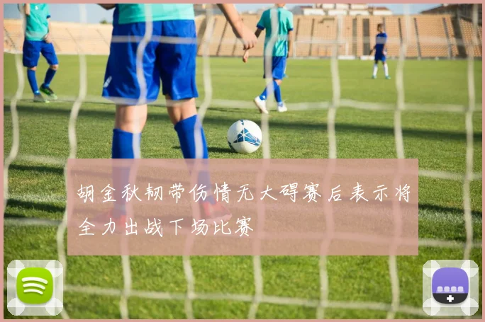 胡金秋韧带伤情无大碍赛后表示将全力出战下场比赛