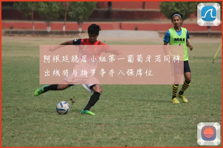阿根廷稳居小组第一葡萄牙若同样出线将与梅罗争夺八强席位