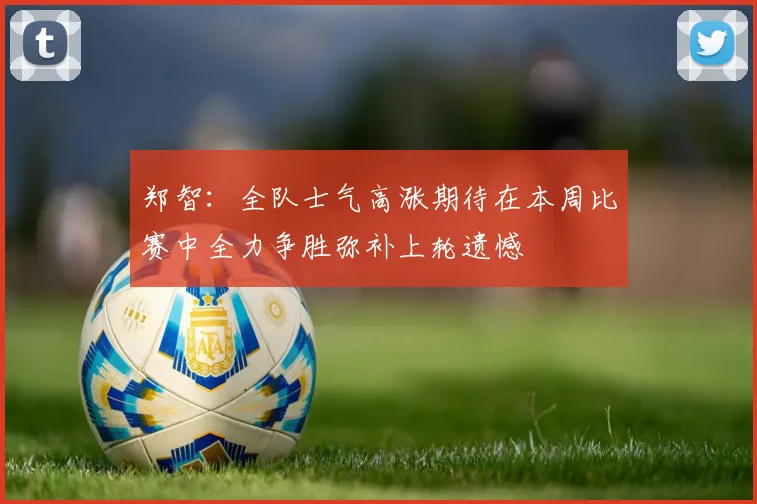 郑智：全队士气高涨期待在本周比赛中全力争胜弥补上轮遗憾