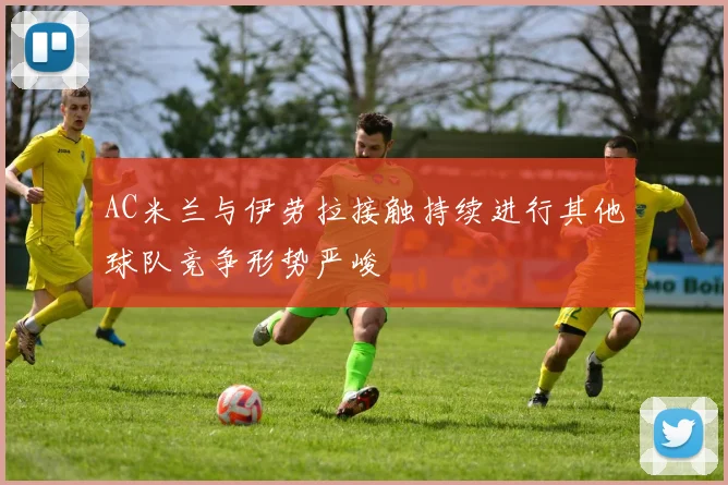 AC米兰与伊劳拉接触持续进行其他球队竞争形势严峻