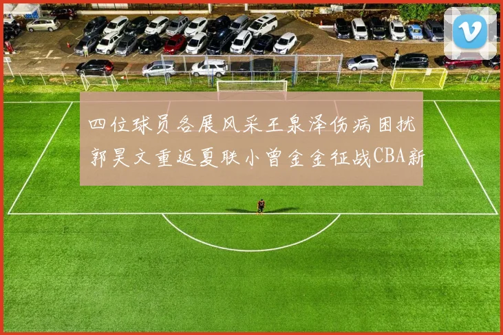 四位球员各展风采王泉泽伤病困扰郭昊文重返夏联小曾金金征战CBA新赛季