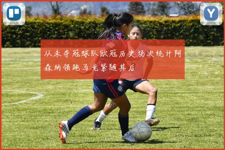 从未夺冠球队欧冠历史场次统计阿森纳领跑马竞紧随其后