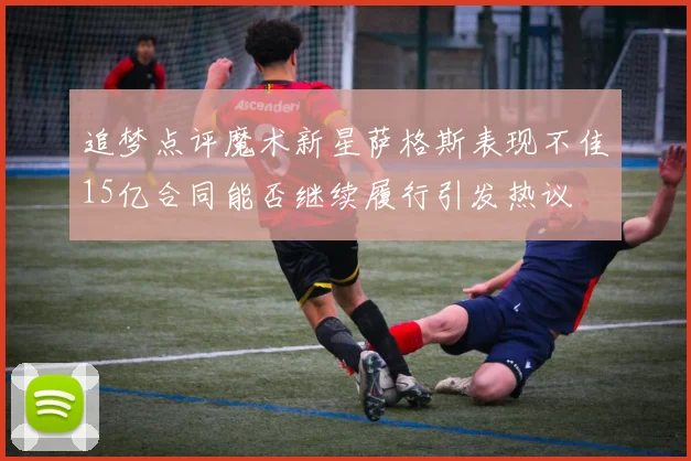 追梦点评魔术新星萨格斯表现不佳15亿合同能否继续履行引发热议