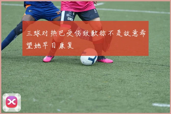 三球对热巴受伤致歉称不是故意希望她早日康复