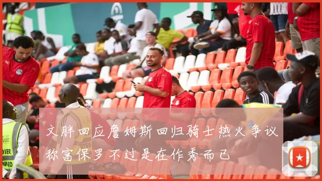 文胖回应詹姆斯回归骑士热火争议称富保罗不过是在作秀而已